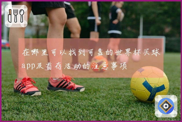 在哪里可以找到可靠的世界杯买球app及首存活动的注意事项